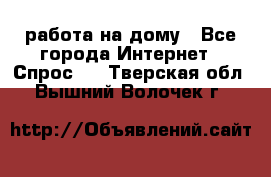 работа на дому - Все города Интернет » Спрос   . Тверская обл.,Вышний Волочек г.